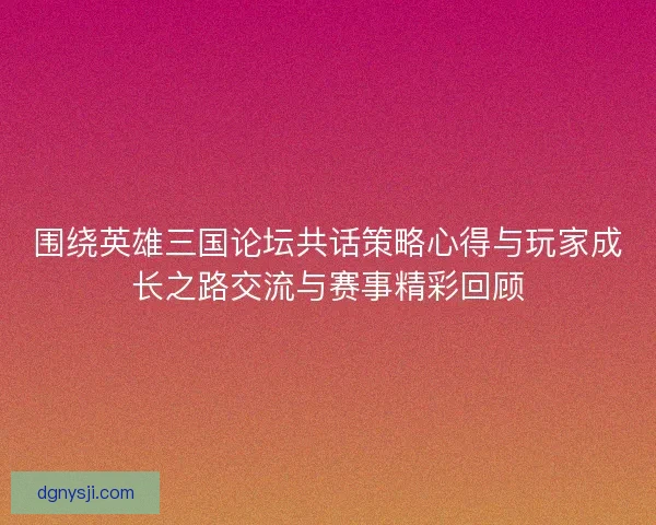 围绕英雄三国论坛共话策略心得与玩家成长之路交流与赛事精彩回顾