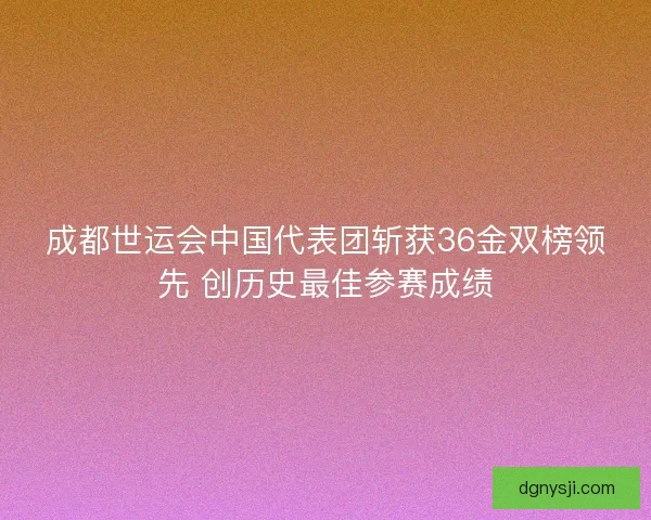 成都世运会中国代表团斩获36金双榜领先 创历史最佳参赛成绩