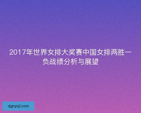 2017年世界女排大奖赛中国女排两胜一负战绩分析与展望 2017年世界女排大奖赛中国女排两胜一负战绩分析与展望