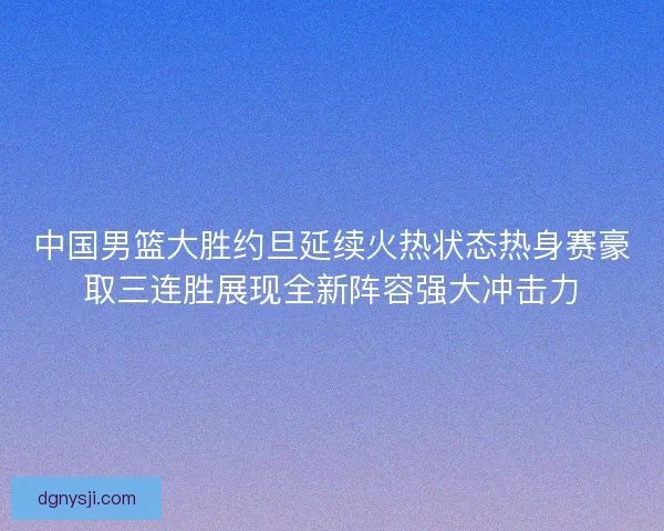 中国男篮大胜约旦延续火热状态热身赛豪取三连胜展现全新阵容强大冲击力