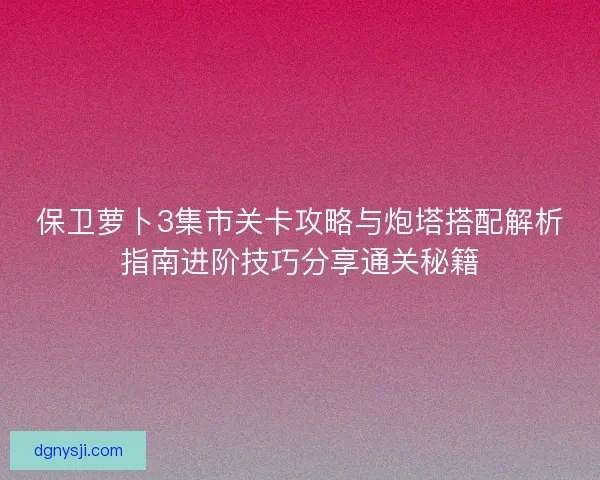 保卫萝卜3集市关卡攻略与炮塔搭配解析指南进阶技巧分享通关秘籍