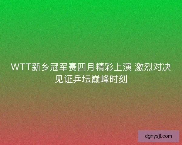 WTT新乡冠军赛四月精彩上演 激烈对决见证乒坛巅峰时刻