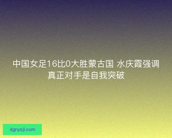 中国女足16比0大胜蒙古国 水庆霞强调真正对手是自我突破
