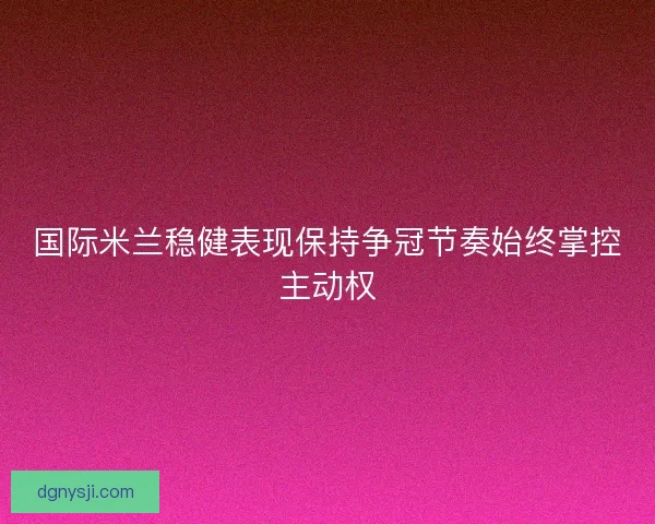 国际米兰稳健表现保持争冠节奏始终掌控主动权 国际米兰稳健表现保持争冠节奏始终掌控主动权