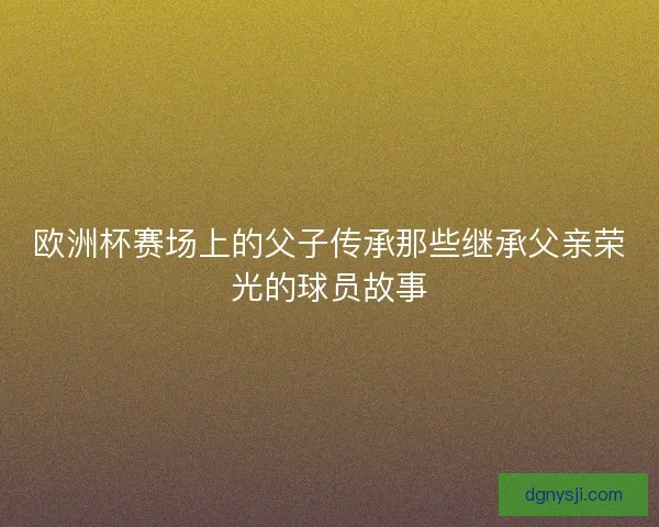欧洲杯赛场上的父子传承那些继承父亲荣光的球员故事 欧洲杯赛场上的父子传承那些继承父亲荣光的球员故事