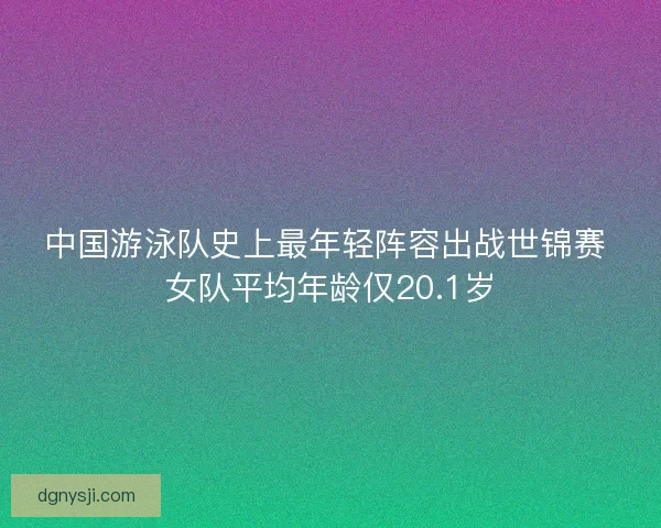 中国游泳队史上最年轻阵容出战世锦赛 女队平均年龄仅20.1岁 中国游泳队史上最年轻阵容出战世锦赛 女队平均年龄仅20.1岁