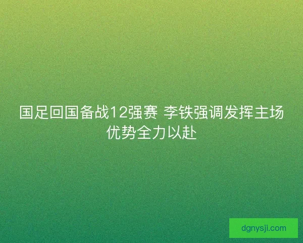 国足回国备战12强赛 李铁强调发挥主场优势全力以赴