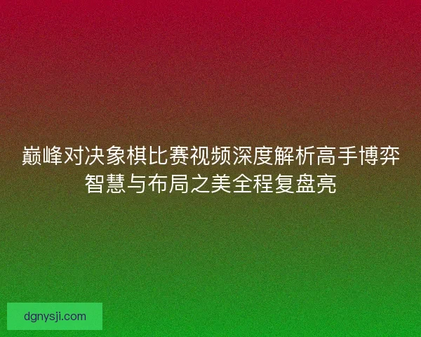 巅峰对决象棋比赛视频深度解析高手博弈智慧与布局之美全程复盘亮 巅峰对决象棋比赛视频深度解析高手博弈智慧与布局之美全程复盘亮