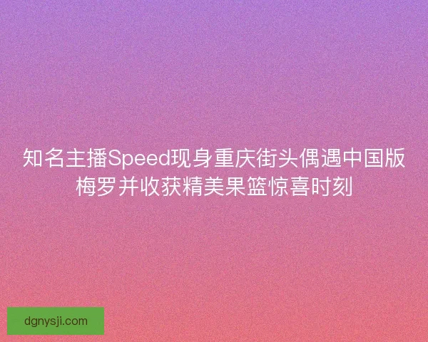 知名主播Speed现身重庆街头偶遇中国版梅罗并收获精美果篮惊喜时刻