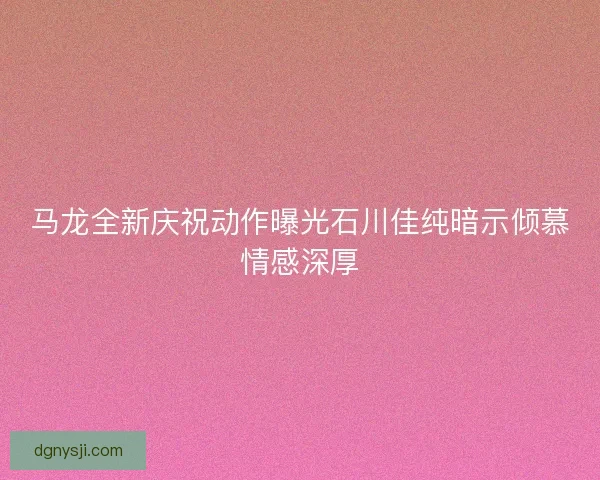 马龙全新庆祝动作曝光石川佳纯暗示倾慕情感深厚