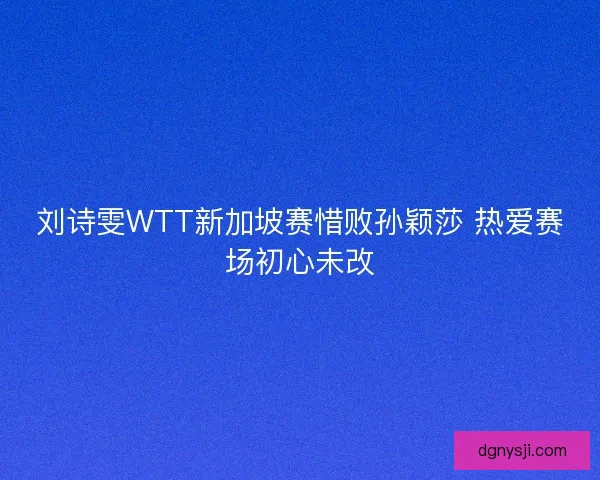 刘诗雯WTT新加坡赛惜败孙颖莎 热爱赛场初心未改