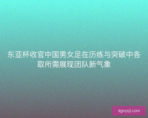 东亚杯收官中国男女足在历练与突破中各取所需展现团队新气象