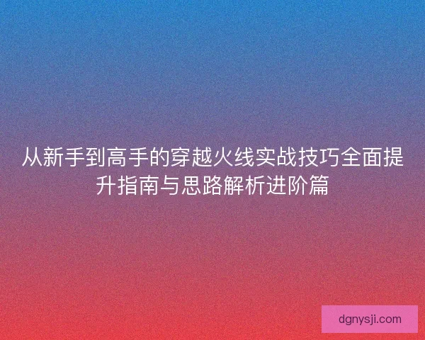 从新手到高手的穿越火线实战技巧全面提升指南与思路解析进阶篇
