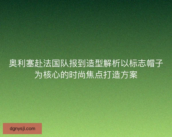奥利塞赴法国队报到造型解析以标志帽子为核心的时尚焦点打造方案 奥利塞赴法国队报到造型解析以标志帽子为核心的时尚焦点打造方案