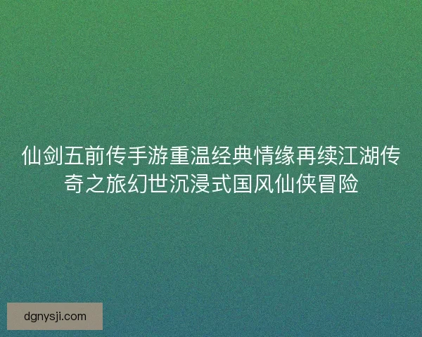 仙剑五前传手游重温经典情缘再续江湖传奇之旅幻世沉浸式国风仙侠冒险