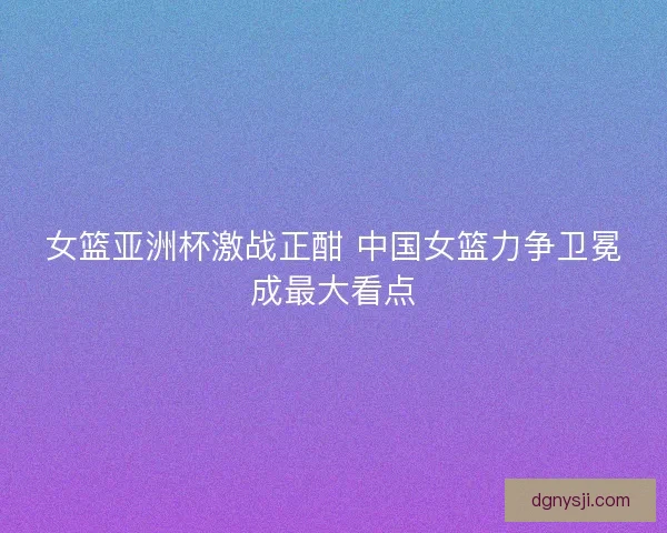 女篮亚洲杯激战正酣 中国女篮力争卫冕成最大看点 女篮亚洲杯激战正酣 中国女篮力争卫冕成最大看点