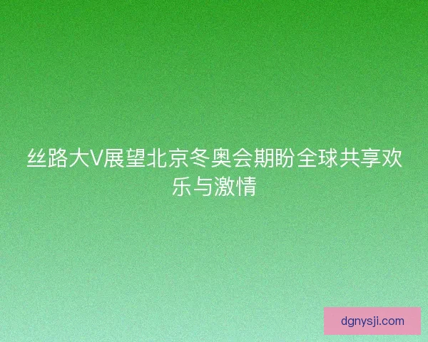 丝路大V展望北京冬奥会期盼全球共享欢乐与激情