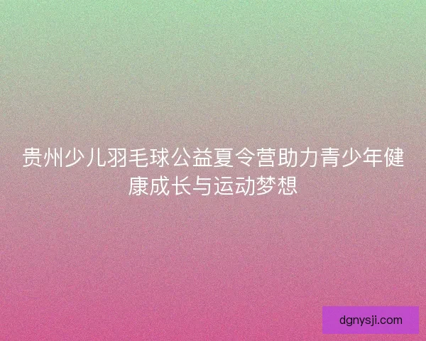贵州少儿羽毛球公益夏令营助力青少年健康成长与运动梦想