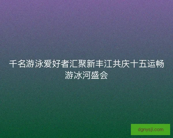 千名游泳爱好者汇聚新丰江共庆十五运畅游冰河盛会 千名游泳爱好者汇聚新丰江共庆十五运畅游冰河盛会
