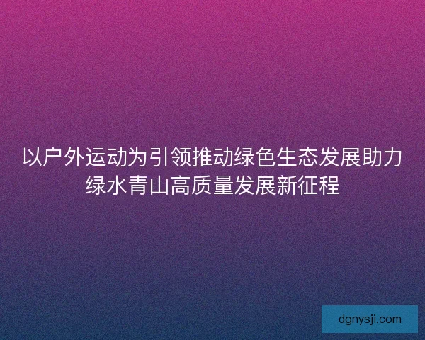 以户外运动为引领推动绿色生态发展助力绿水青山高质量发展新征程