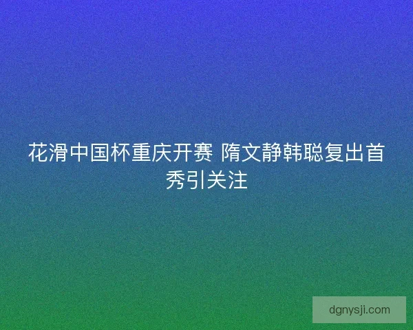 花滑中国杯重庆开赛 隋文静韩聪复出首秀引关注 花滑中国杯重庆开赛 隋文静韩聪复出首秀引关注