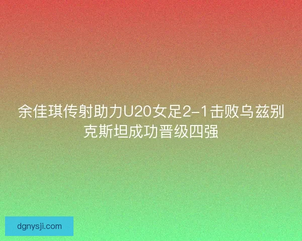 余佳琪传射助力U20女足2-1击败乌兹别克斯坦成功晋级四强 余佳琪传射助力U20女足2-1击败乌兹别克斯坦成功晋级四强